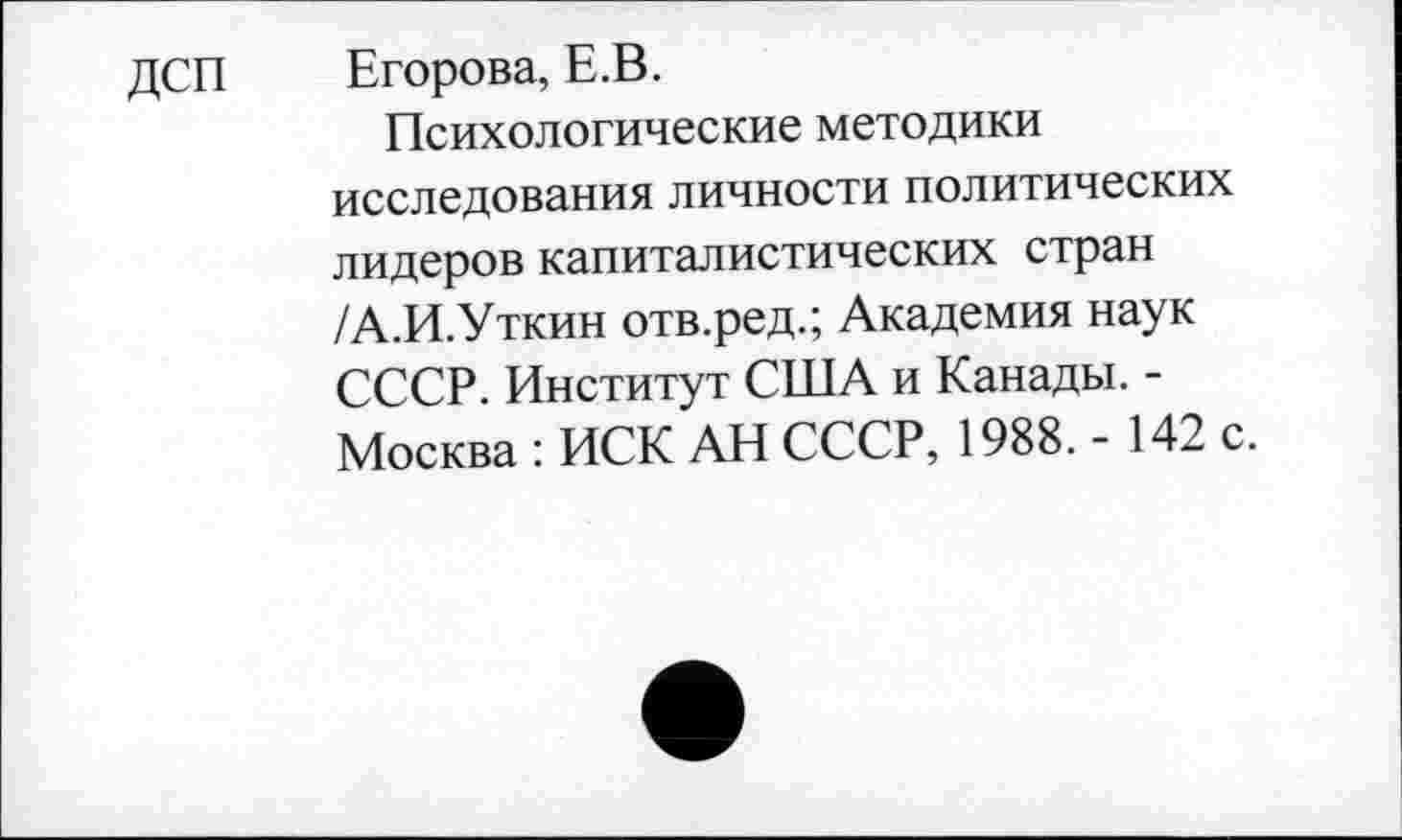 ﻿ДСП Егорова, Е.В.
Психологические методики исследования личности политических лидеров капиталистических стран /А.И.Уткин отв.ред.; Академия наук СССР. Институт США и Канады. -Москва : ИСК АН СССР, 1988. - 142 с.